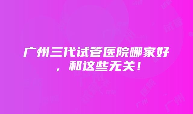 广州三代试管医院哪家好，和这些无关！