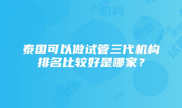 泰国可以做试管三代机构排名比较好是哪家？