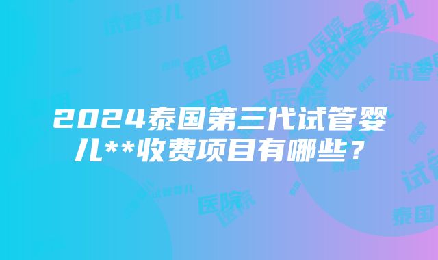 2024泰国第三代试管婴儿**收费项目有哪些？