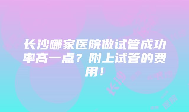 长沙哪家医院做试管成功率高一点？附上试管的费用！