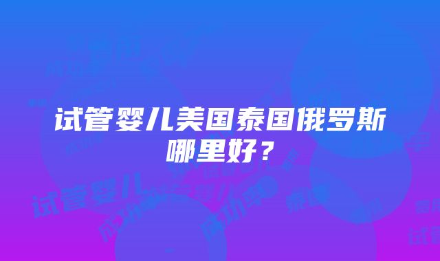 试管婴儿美国泰国俄罗斯哪里好？