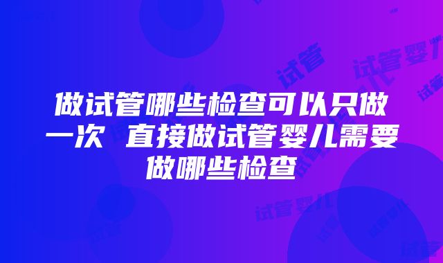 做试管哪些检查可以只做一次 直接做试管婴儿需要做哪些检查