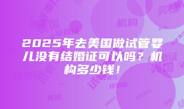 2025年去美国做试管婴儿没有结婚证可以吗？机构多少钱！