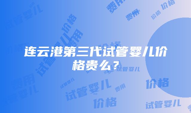 连云港第三代试管婴儿价格贵么？