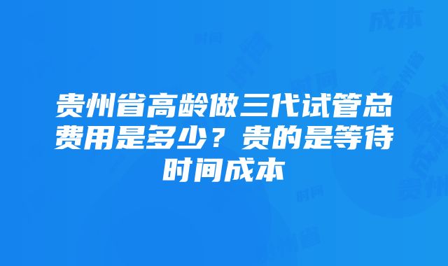 贵州省高龄做三代试管总费用是多少？贵的是等待时间成本