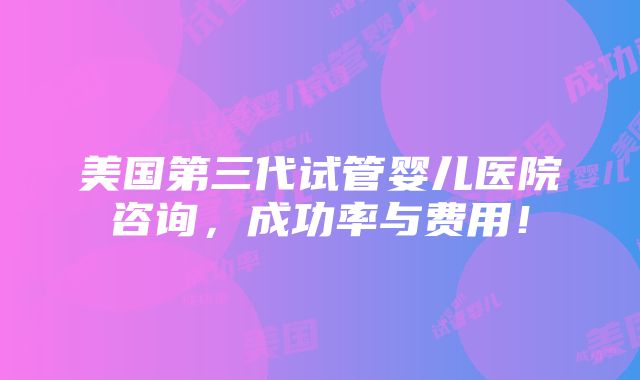 美国第三代试管婴儿医院咨询，成功率与费用！