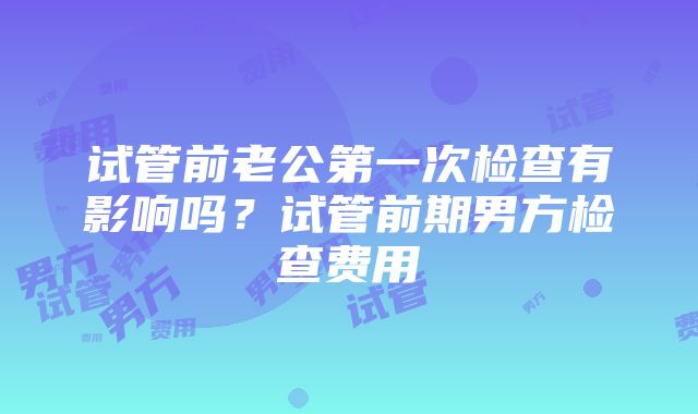 试管前老公第一次检查有影响吗？试管前期男方检查费用