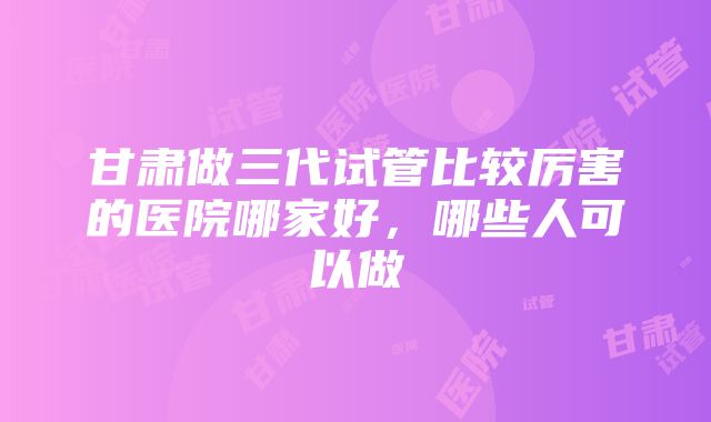 甘肃做三代试管比较厉害的医院哪家好，哪些人可以做