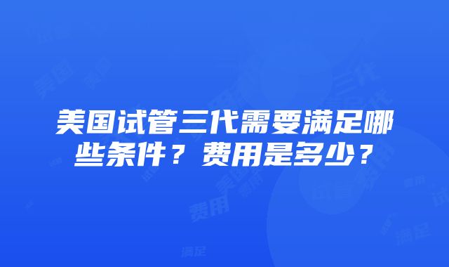 美国试管三代需要满足哪些条件？费用是多少？