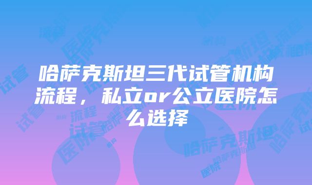 哈萨克斯坦三代试管机构流程，私立or公立医院怎么选择