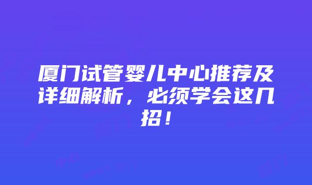 厦门试管婴儿中心推荐及详细解析，必须学会这几招！