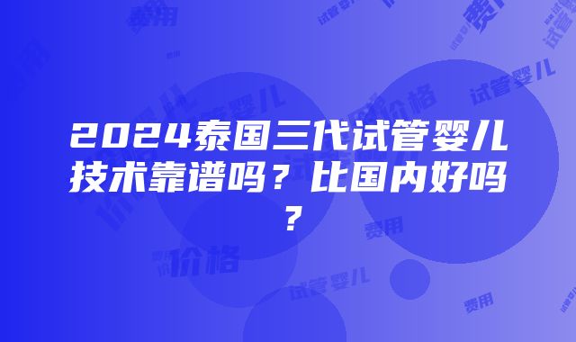 2024泰国三代试管婴儿技术靠谱吗？比国内好吗？