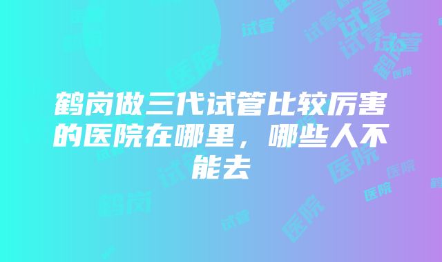 鹤岗做三代试管比较厉害的医院在哪里，哪些人不能去