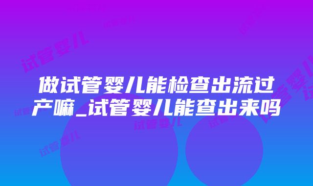 做试管婴儿能检查出流过产嘛_试管婴儿能查出来吗