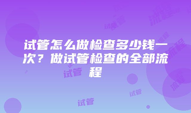 试管怎么做检查多少钱一次？做试管检查的全部流程