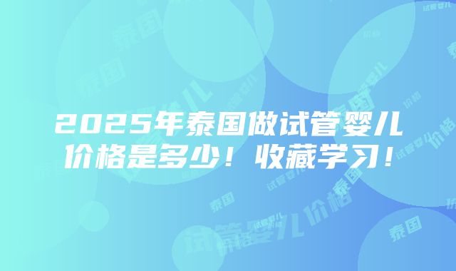 2025年泰国做试管婴儿价格是多少！收藏学习！