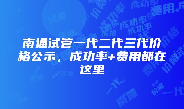 南通试管一代二代三代价格公示，成功率+费用都在这里