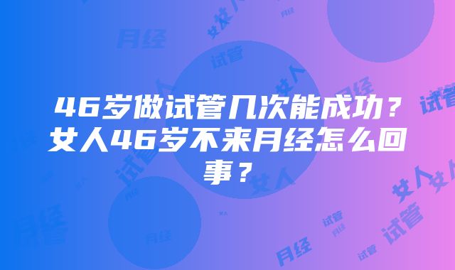 46岁做试管几次能成功？女人46岁不来月经怎么回事？