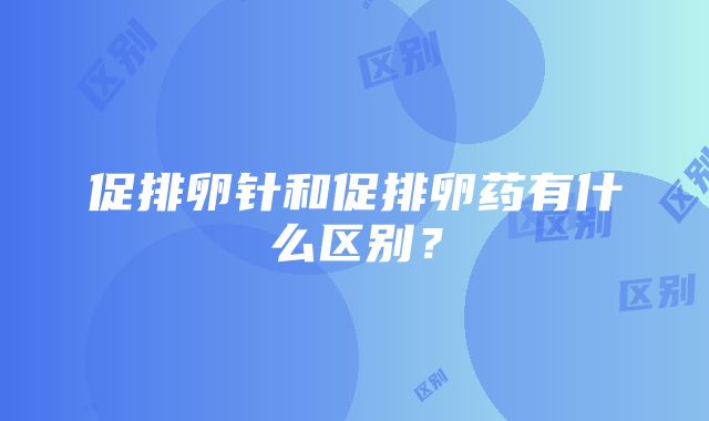 促排卵针和促排卵药有什么区别？