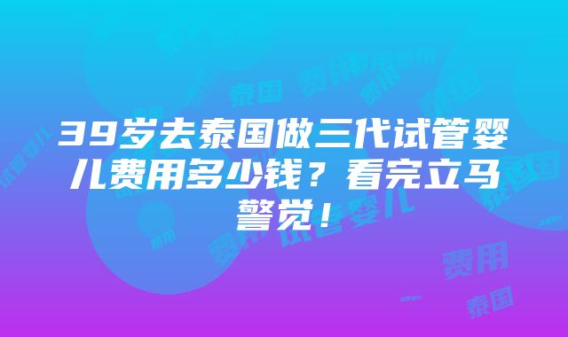 39岁去泰国做三代试管婴儿费用多少钱？看完立马警觉！