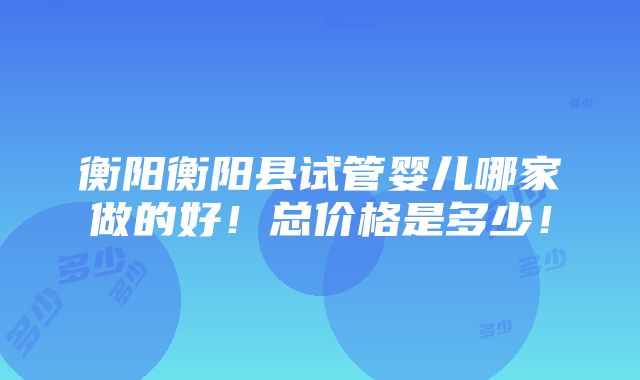 衡阳衡阳县试管婴儿哪家做的好！总价格是多少！