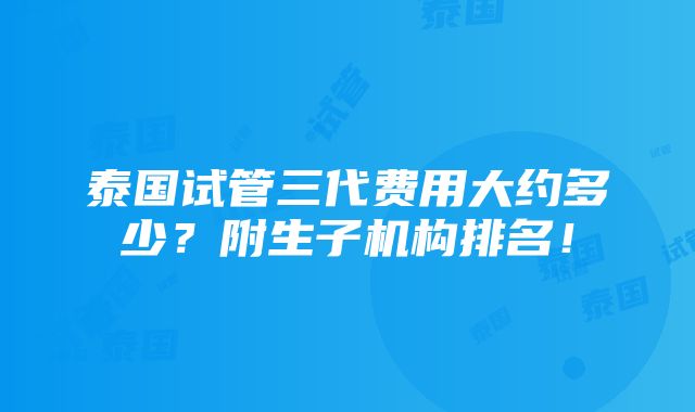 泰国试管三代费用大约多少？附生子机构排名！