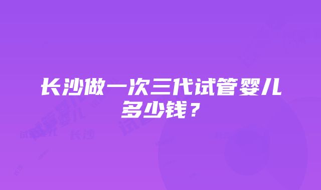 长沙做一次三代试管婴儿多少钱？