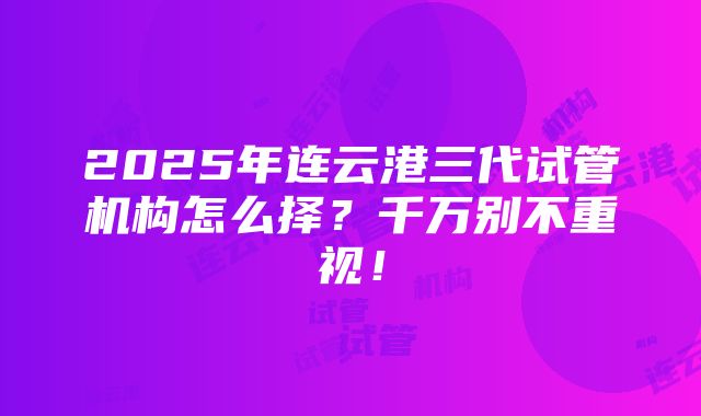 2025年连云港三代试管机构怎么择？千万别不重视！