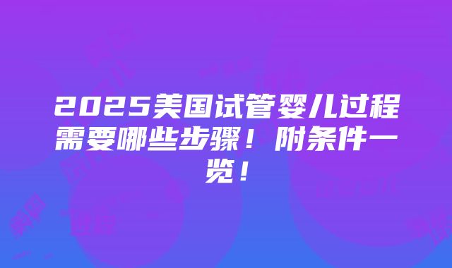 2025美国试管婴儿过程需要哪些步骤！附条件一览！