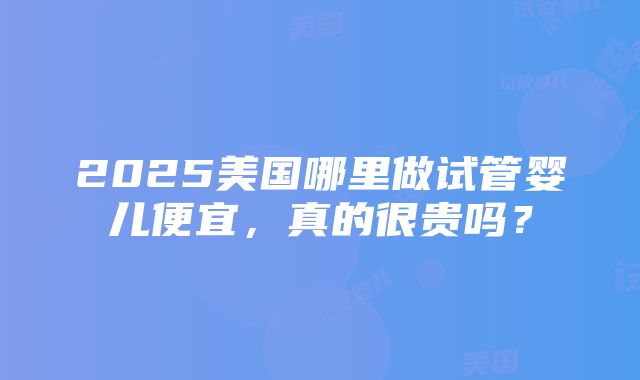 2025美国哪里做试管婴儿便宜，真的很贵吗？