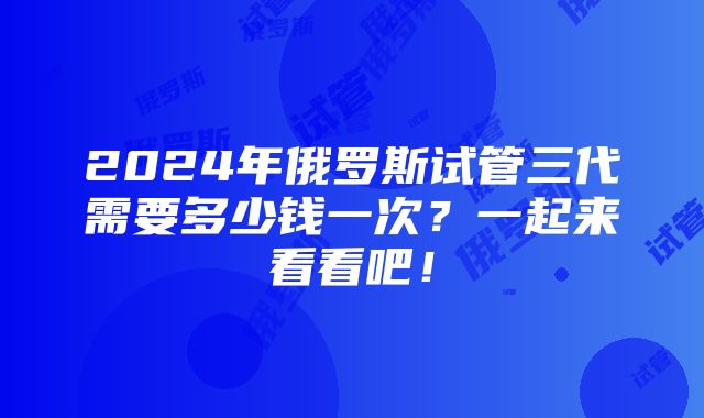 2024年俄罗斯试管三代需要多少钱一次？一起来看看吧！