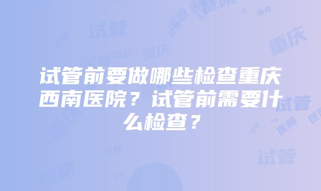 试管前要做哪些检查重庆西南医院？试管前需要什么检查？