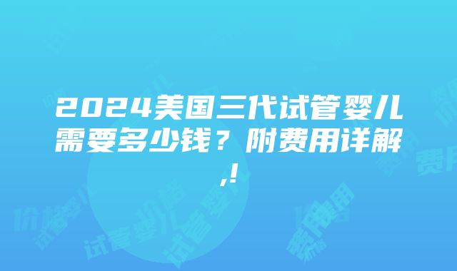 2024美国三代试管婴儿需要多少钱？附费用详解,!