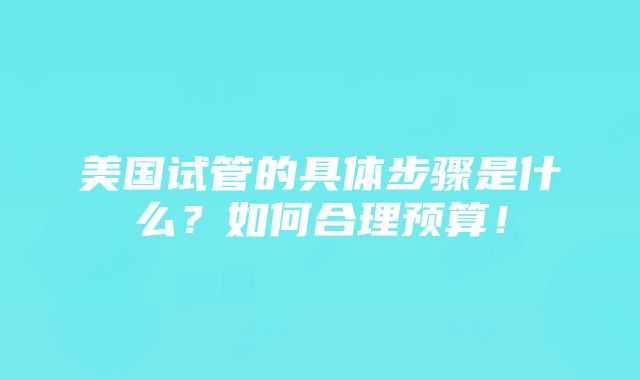 美国试管的具体步骤是什么？如何合理预算！