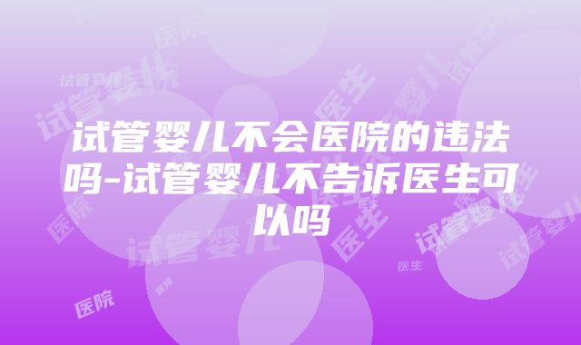 试管婴儿不会医院的违法吗-试管婴儿不告诉医生可以吗