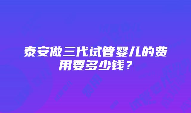 泰安做三代试管婴儿的费用要多少钱？