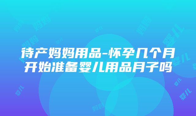 待产妈妈用品-怀孕几个月开始准备婴儿用品月子吗