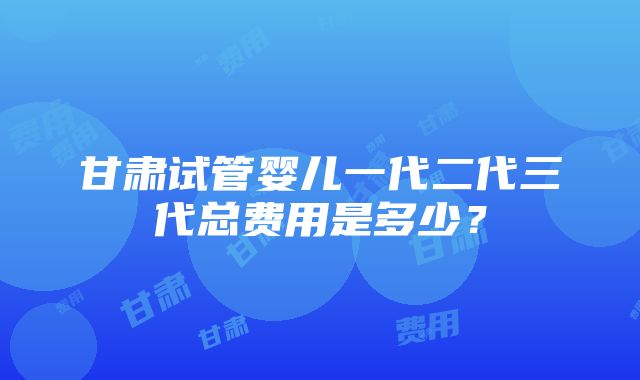 甘肃试管婴儿一代二代三代总费用是多少？