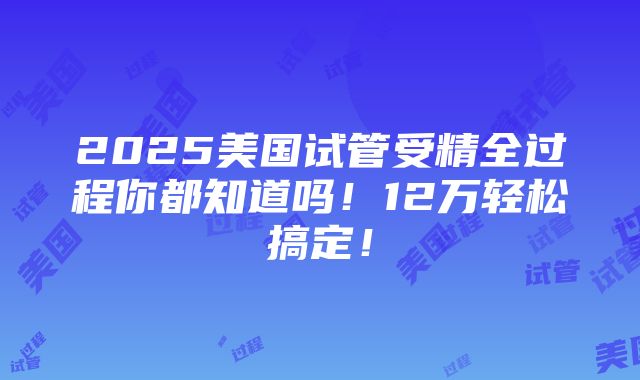 2025美国试管受精全过程你都知道吗！12万轻松搞定！