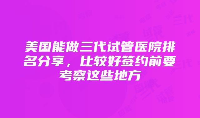 美国能做三代试管医院排名分享，比较好签约前要考察这些地方