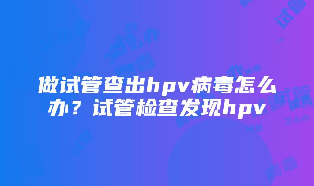 做试管查出hpv病毒怎么办？试管检查发现hpv