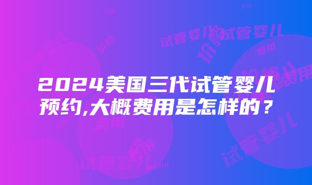 2024美国三代试管婴儿预约,大概费用是怎样的？