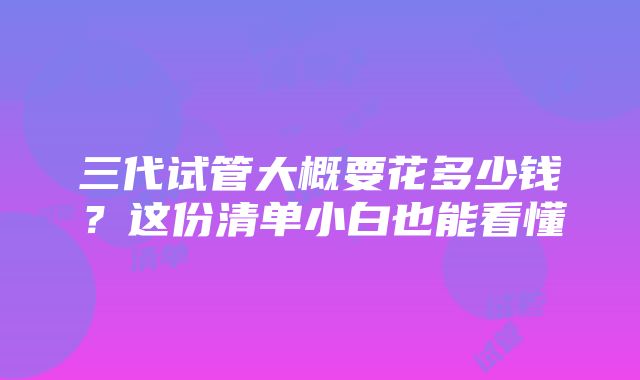 三代试管大概要花多少钱？这份清单小白也能看懂