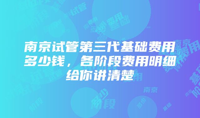 南京试管第三代基础费用多少钱，各阶段费用明细给你讲清楚