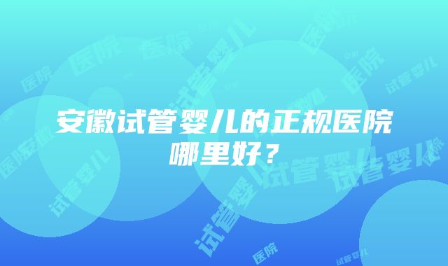 安徽试管婴儿的正规医院哪里好？