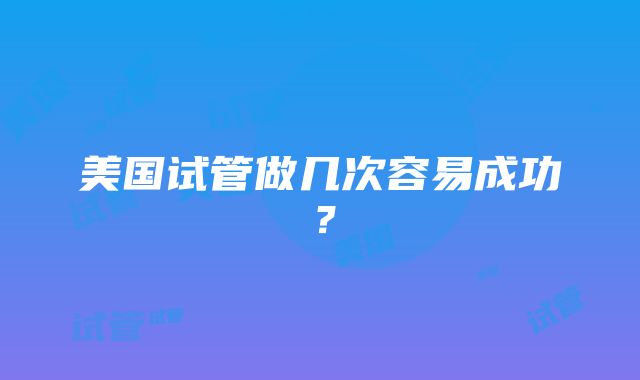 美国试管做几次容易成功？