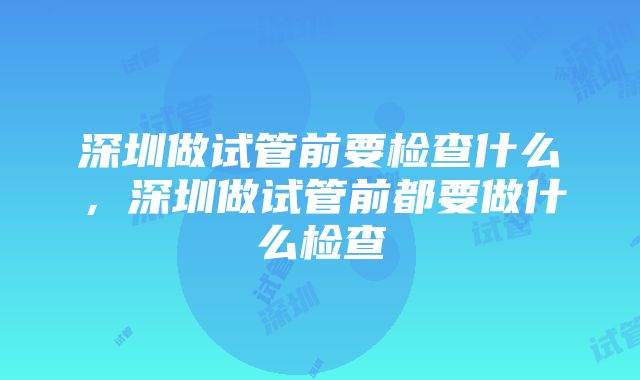 深圳做试管前要检查什么，深圳做试管前都要做什么检查