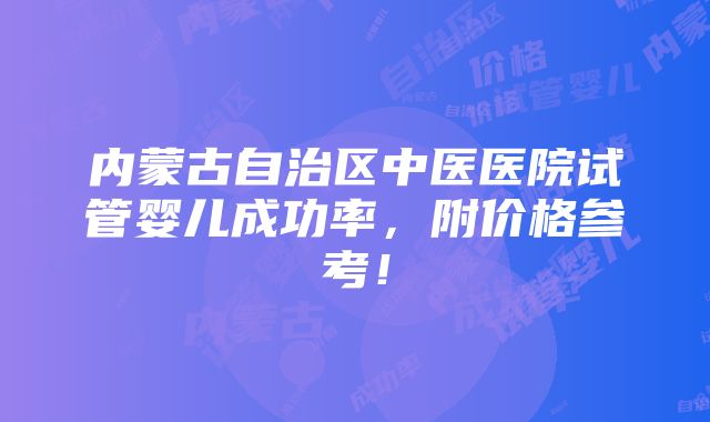 内蒙古自治区中医医院试管婴儿成功率，附价格参考！