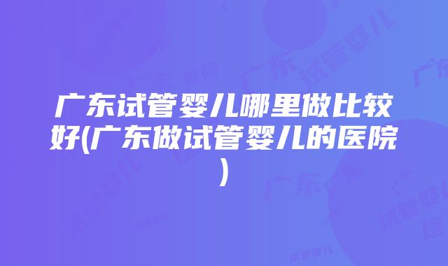 广东试管婴儿哪里做比较好(广东做试管婴儿的医院)