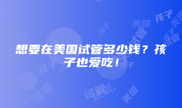 想要在美国试管多少钱？孩子也爱吃！